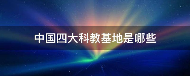 中国四大科教基地是哪些 中国四大科教基地的介绍