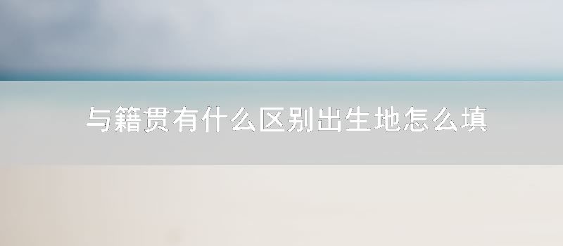 与籍贯有什么区别 出生地如何填