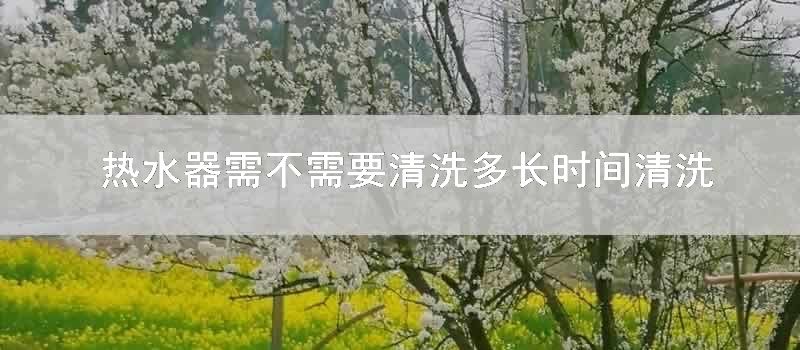 热水器需不需要清洗多长时间清洗一次