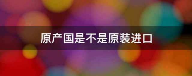 原产国是不是原装进口 关于原产国和原装进口的介绍