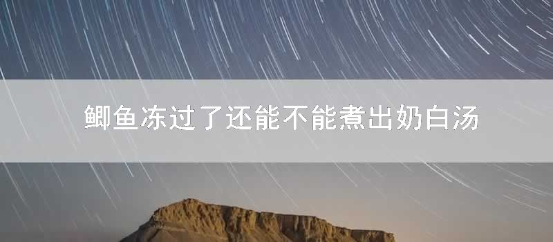 鲫鱼冻过了还能不能煮出奶白汤