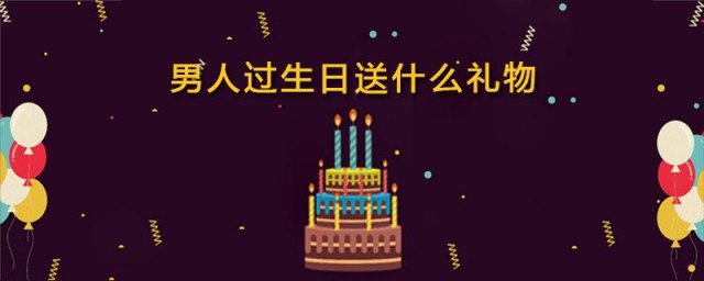 男人过生日送什么礼物好 适合男人过生日送的礼物有哪些